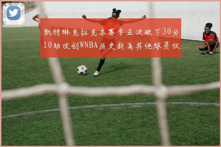 凯特琳克拉克本赛季五次砍下30分10助攻创WNBA历史新高其他球员仅合计四次