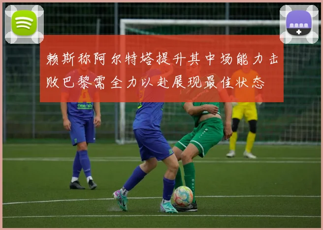 赖斯称阿尔特塔提升其中场能力击败巴黎需全力以赴展现最佳状态