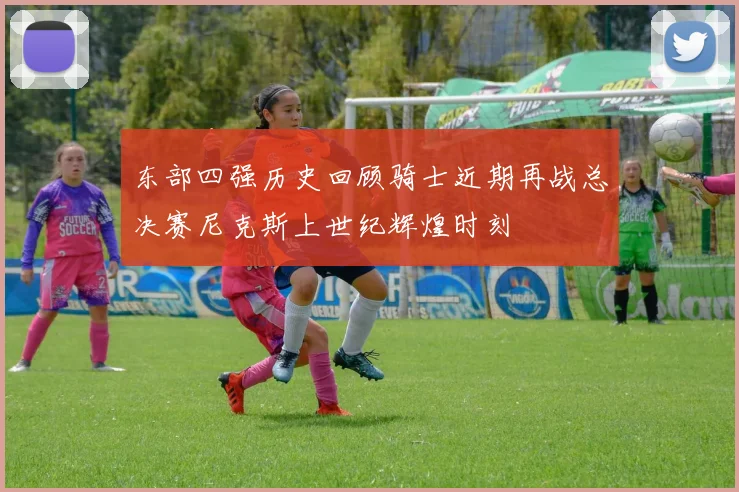 东部四强历史回顾骑士近期再战总决赛尼克斯上世纪辉煌时刻