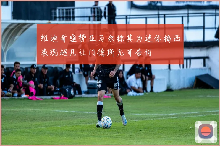 维迪奇盛赞亚马尔称其为迷你梅西表现超凡让门德斯无可奈何