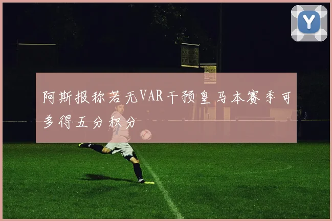 阿斯报称若无VAR干预皇马本赛季可多得五分积分