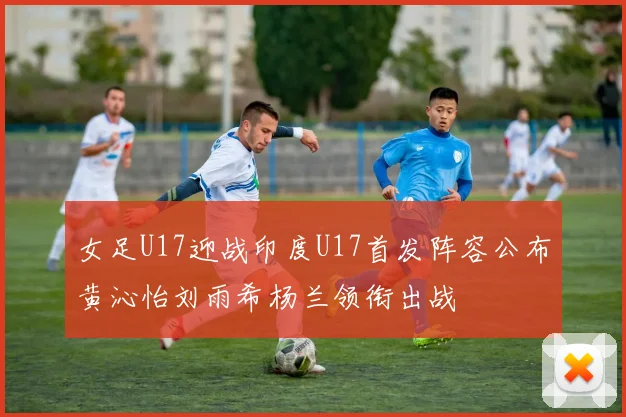 女足U17迎战印度U17首发阵容公布黄沁怡刘雨希杨兰领衔出战