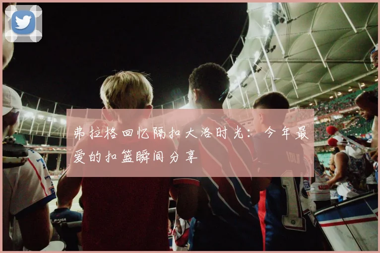 弗拉格回忆隔扣大洛时光：今年最爱的扣篮瞬间分享