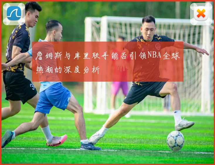 詹姆斯与库里联手能否引领NBA全球热潮的深度分析