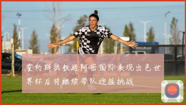 霍约斯执教迈阿密国际表现出色世界杯后将继续带队迎接挑战