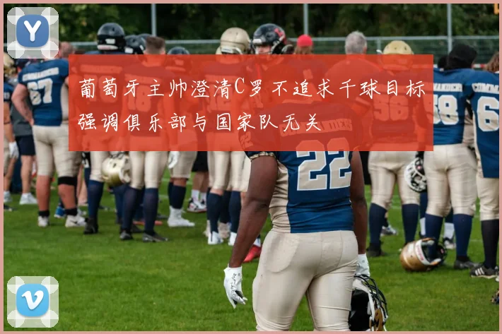 葡萄牙主帅澄清C罗不追求千球目标强调俱乐部与国家队无关