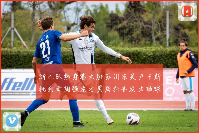 浙江队热身赛大胜苏州东吴卢卡斯托利奇陶强龙方昊周科齐发力助球队取胜