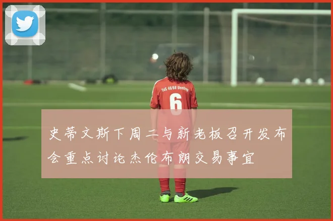 史蒂文斯下周二与新老板召开发布会重点讨论杰伦布朗交易事宜
