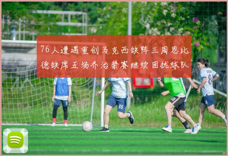76人遭遇重创马克西缺阵三周恩比德缺席五场乔治禁赛继续困扰球队
