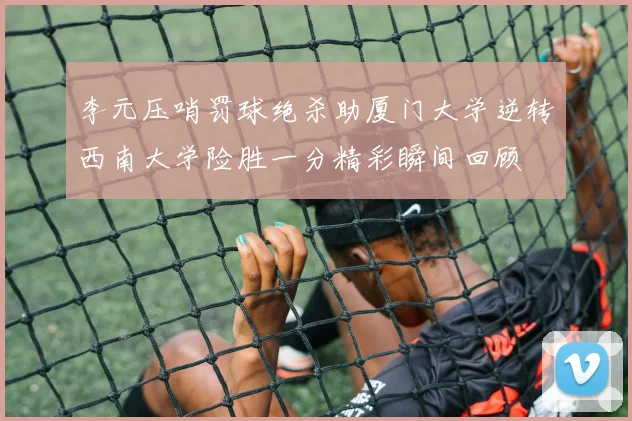 李元压哨罚球绝杀助厦门大学逆转西南大学险胜一分精彩瞬间回顾