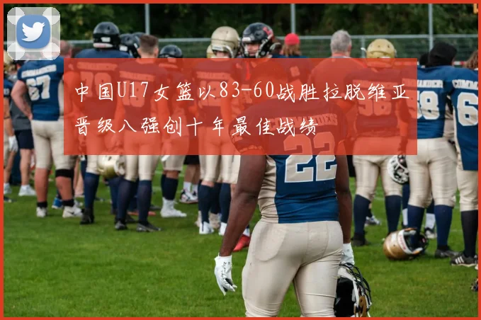 中国U17女篮以83-60战胜拉脱维亚晋级八强创十年最佳战绩