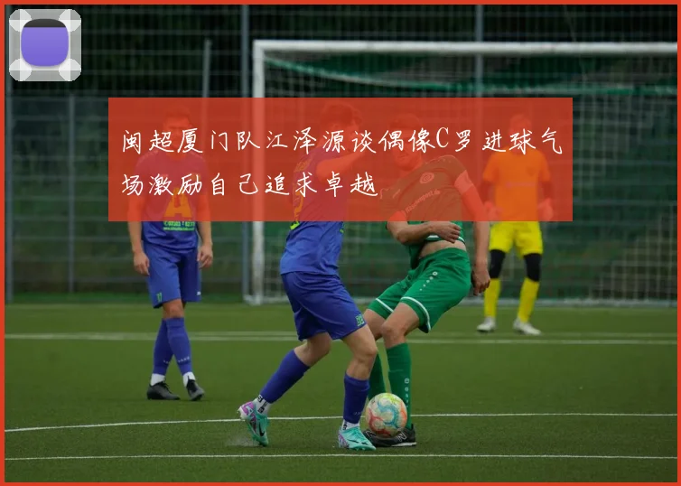 闽超厦门队江泽源谈偶像C罗进球气场激励自己追求卓越