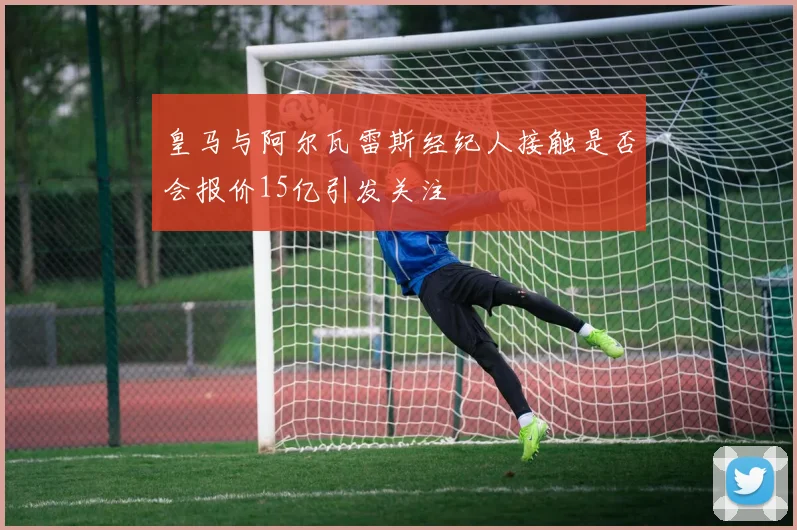皇马与阿尔瓦雷斯经纪人接触是否会报价15亿引发关注