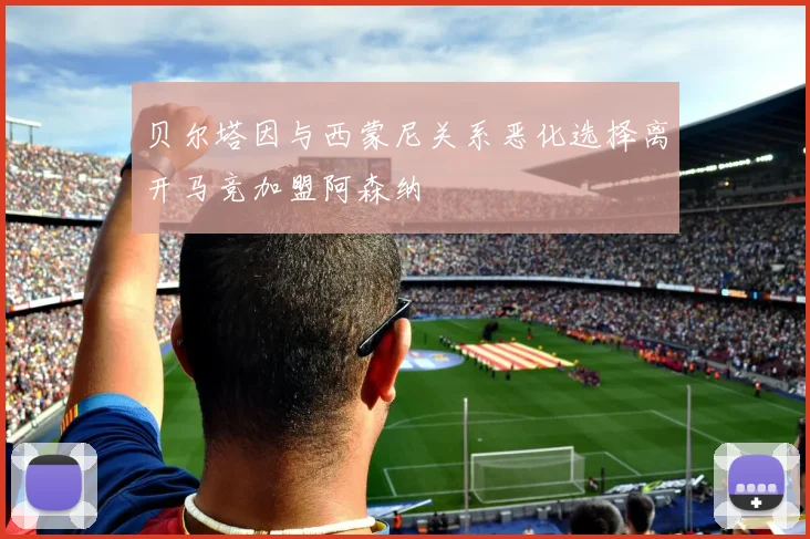 贝尔塔因与西蒙尼关系恶化选择离开马竞加盟阿森纳