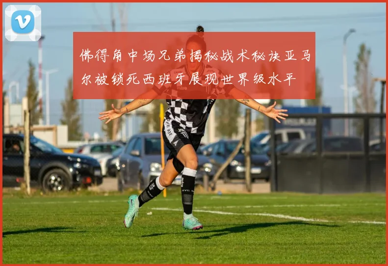 佛得角中场兄弟揭秘战术秘诀亚马尔被锁死西班牙展现世界级水平