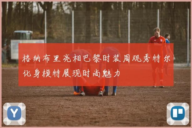 格纳布里亮相巴黎时装周观秀特尔化身模特展现时尚魅力