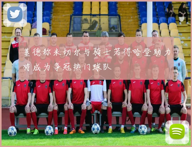 基德称米切尔与骑士若得哈登助力将成为争冠热门球队