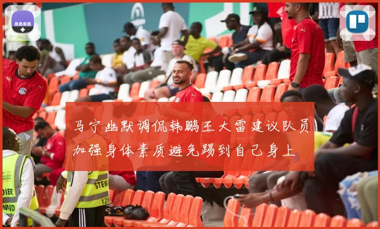 马宁幽默调侃韩鹏王大雷建议队员加强身体素质避免踢到自己身上