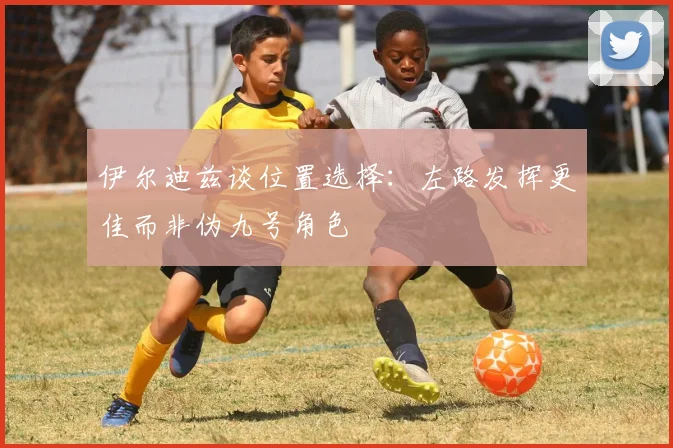 伊尔迪兹谈位置选择：左路发挥更佳而非伪九号角色