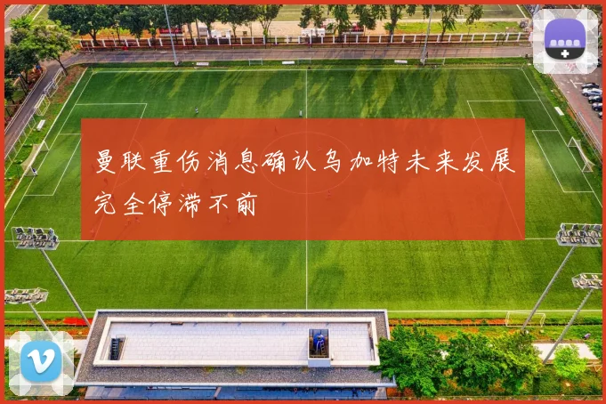 曼联重伤消息确认乌加特未来发展完全停滞不前