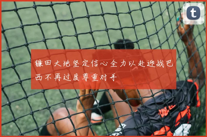 镰田大地坚定信心全力以赴迎战巴西不再过度尊重对手