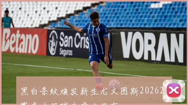 黑白条纹焕发新生尤文图斯202627赛季主场球衣盛大发布