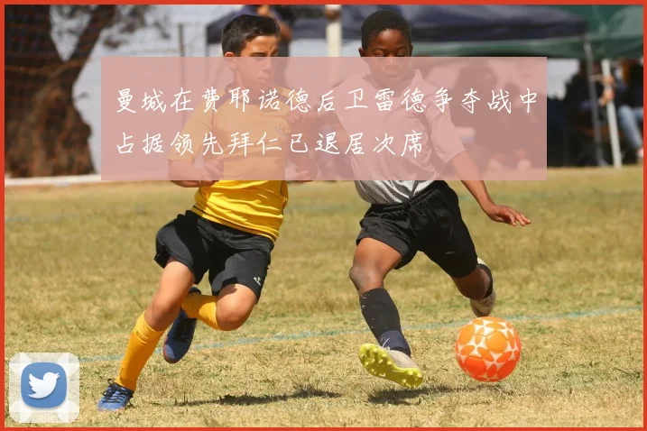 曼城在费耶诺德后卫雷德争夺战中占据领先拜仁已退居次席