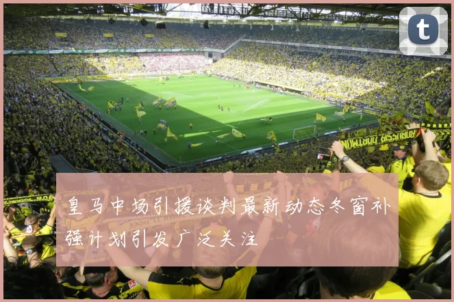 皇马中场引援谈判最新动态冬窗补强计划引发广泛关注