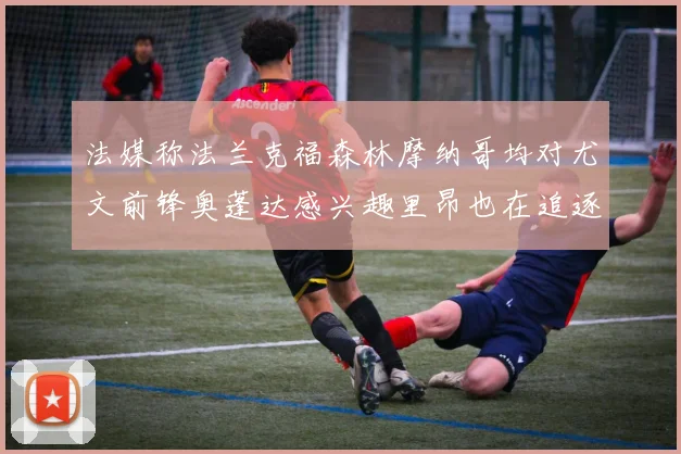 法媒称法兰克福森林摩纳哥均对尤文前锋奥蓬达感兴趣里昂也在追逐他