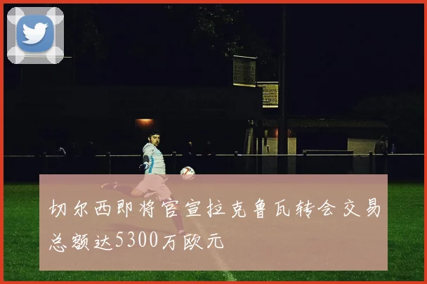 切尔西即将官宣拉克鲁瓦转会交易总额达5300万欧元