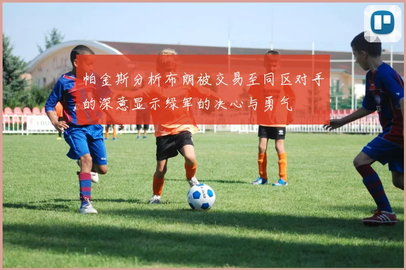 帕金斯分析布朗被交易至同区对手的深意显示绿军的决心与勇气