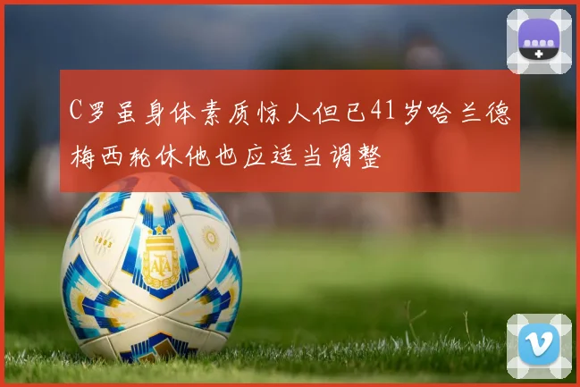 C罗虽身体素质惊人但已41岁哈兰德梅西轮休他也应适当调整