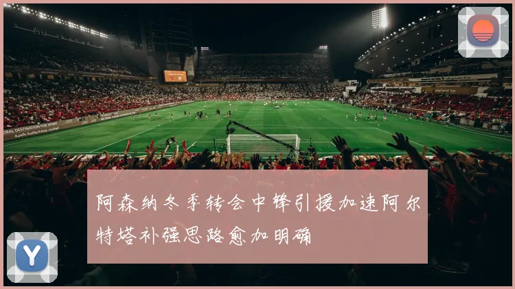 阿森纳冬季转会中锋引援加速阿尔特塔补强思路愈加明确