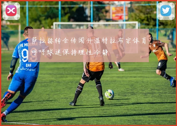 萨拉赫转会传闻升温特拉布宗体育呼吁球迷保持理性冷静